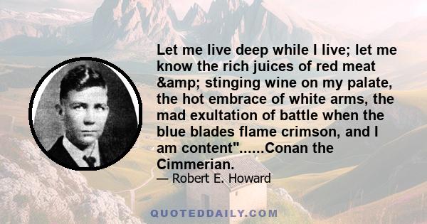 Let me live deep while I live; let me know the rich juices of red meat & stinging wine on my palate, the hot embrace of white arms, the mad exultation of battle when the blue blades flame crimson, and I am