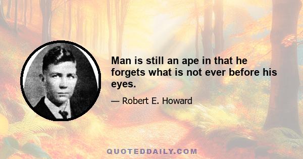 Man is still an ape in that he forgets what is not ever before his eyes.