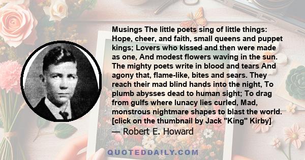 Musings The little poets sing of little things: Hope, cheer, and faith, small queens and puppet kings; Lovers who kissed and then were made as one, And modest flowers waving in the sun. The mighty poets write in blood