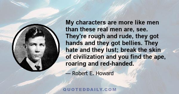 My characters are more like men than these real men are, see. They're rough and rude, they got hands and they got bellies. They hate and they lust; break the skin of civilization and you find the ape, roaring and