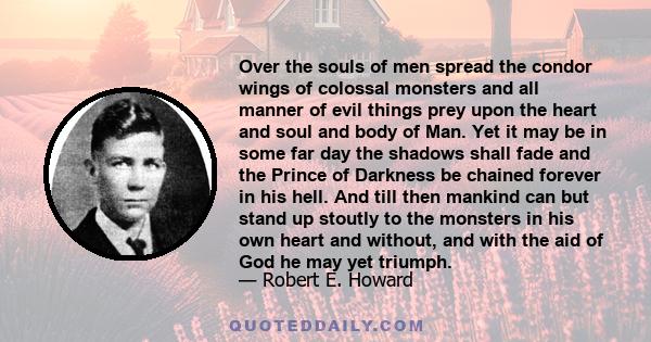 Over the souls of men spread the condor wings of colossal monsters and all manner of evil things prey upon the heart and soul and body of Man. Yet it may be in some far day the shadows shall fade and the Prince of