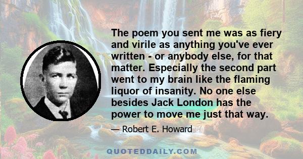 The poem you sent me was as fiery and virile as anything you've ever written - or anybody else, for that matter. Especially the second part went to my brain like the flaming liquor of insanity. No one else besides Jack