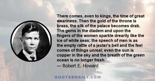 There comes, even to kings, the time of great weariness. Then the gold of the throne is brass, the silk of the palace becomes drab. The gems in the diadem and upon the fingers of the women sparkle drearily like the ice