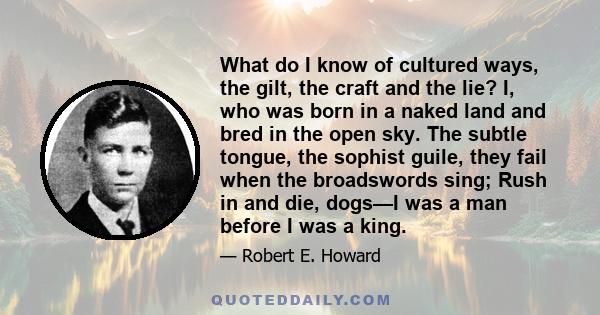 What do I know of cultured ways, the gilt, the craft and the lie? I, who was born in a naked land and bred in the open sky. The subtle tongue, the sophist guile, they fail when the broadswords sing; Rush in and die,