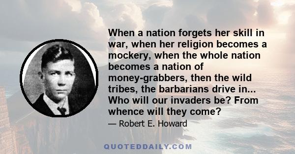 When a nation forgets her skill in war, when her religion becomes a mockery, when the whole nation becomes a nation of money-grabbers, then the wild tribes, the barbarians drive in... Who will our invaders be? From