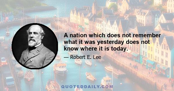 A nation which does not remember what it was yesterday does not know where it is today.