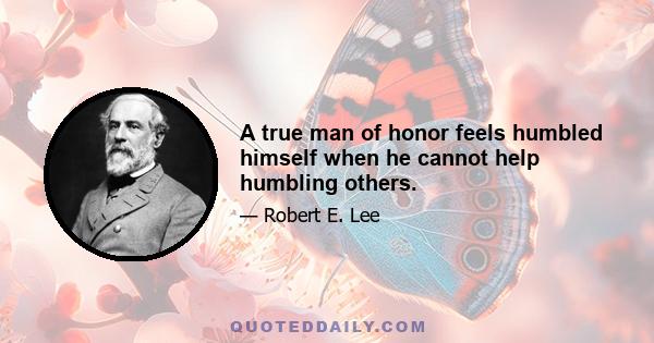 A true man of honor feels humbled himself when he cannot help humbling others.