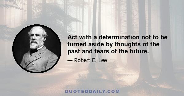 Act with a determination not to be turned aside by thoughts of the past and fears of the future.