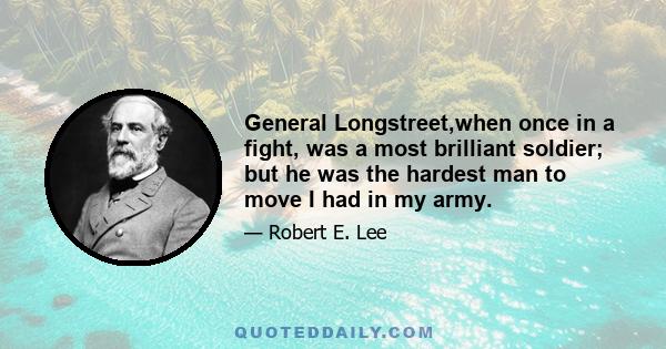 General Longstreet,when once in a fight, was a most brilliant soldier; but he was the hardest man to move I had in my army.