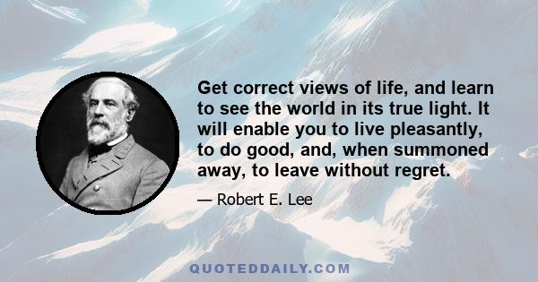 Get correct views of life, and learn to see the world in its true light. It will enable you to live pleasantly, to do good, and, when summoned away, to leave without regret.