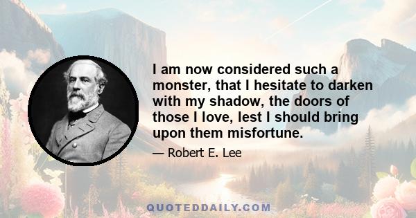 I am now considered such a monster, that I hesitate to darken with my shadow, the doors of those I love, lest I should bring upon them misfortune.