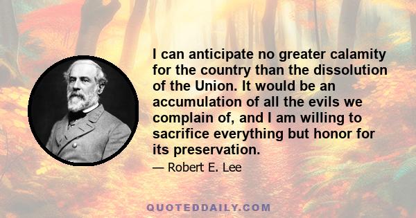 I can anticipate no greater calamity for the country than the dissolution of the Union. It would be an accumulation of all the evils we complain of, and I am willing to sacrifice everything but honor for its