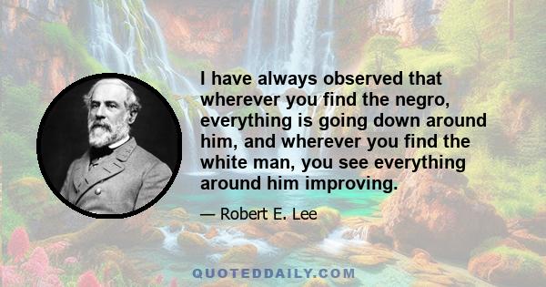 I have always observed that wherever you find the negro, everything is going down around him, and wherever you find the white man, you see everything around him improving.