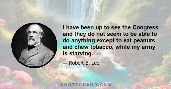 I have been up to see the Congress and they do not seem to be able to do anything except to eat peanuts and chew tobacco, while my army is starving.