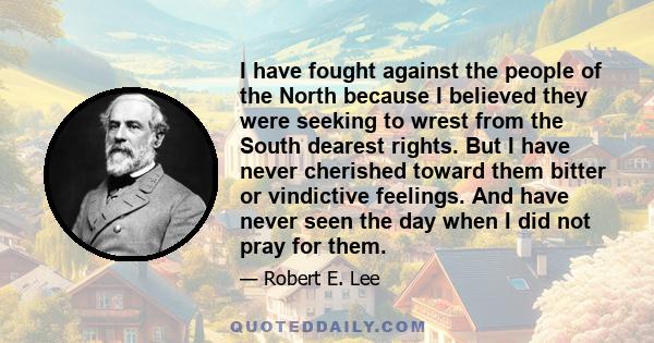 I have fought against the people of the North because I believed they were seeking to wrest from the South dearest rights. But I have never cherished toward them bitter or vindictive feelings. And have never seen the