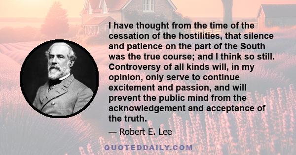 I have thought from the time of the cessation of the hostilities, that silence and patience on the part of the South was the true course; and I think so still. Controversy of all kinds will, in my opinion, only serve to 