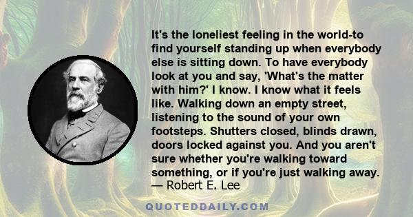 It's the loneliest feeling in the world-to find yourself standing up when everybody else is sitting down. To have everybody look at you and say, 'What's the matter with him?' I know. I know what it feels like. Walking