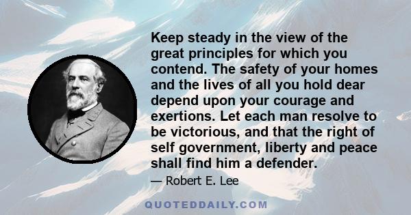 Keep steady in the view of the great principles for which you contend. The safety of your homes and the lives of all you hold dear depend upon your courage and exertions. Let each man resolve to be victorious, and that