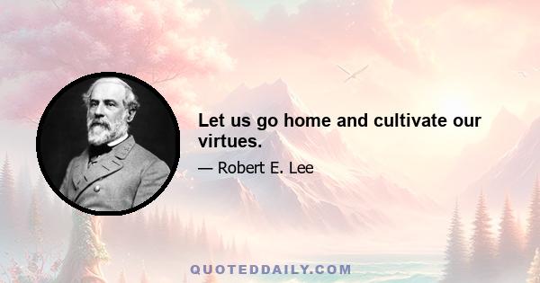 Let us go home and cultivate our virtues.