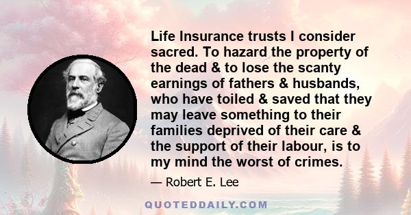 Life Insurance trusts I consider sacred. To hazard the property of the dead & to lose the scanty earnings of fathers & husbands, who have toiled & saved that they may leave something to their families deprived of their