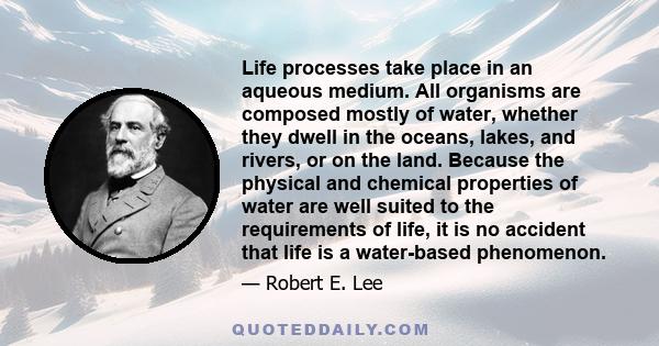 Life processes take place in an aqueous medium. All organisms are composed mostly of water, whether they dwell in the oceans, lakes, and rivers, or on the land. Because the physical and chemical properties of water are