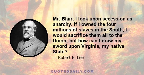 Mr. Blair, I look upon secession as anarchy. If I owned the four millions of slaves in the South, I would sacrifice them all to the Union; but how can I draw my sword upon Virginia, my native State?