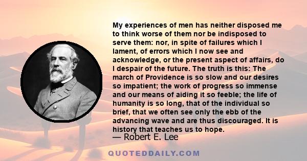 My experiences of men has neither disposed me to think worse of them nor be indisposed to serve them: nor, in spite of failures which I lament, of errors which I now see and acknowledge, or the present aspect of