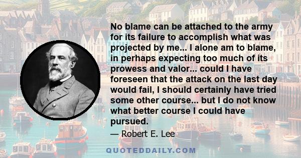 No blame can be attached to the army for its failure to accomplish what was projected by me... I alone am to blame, in perhaps expecting too much of its prowess and valor... could I have foreseen that the attack on the