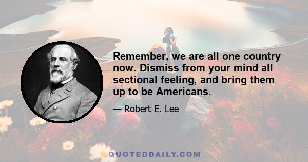 Remember, we are all one country now. Dismiss from your mind all sectional feeling, and bring them up to be Americans.