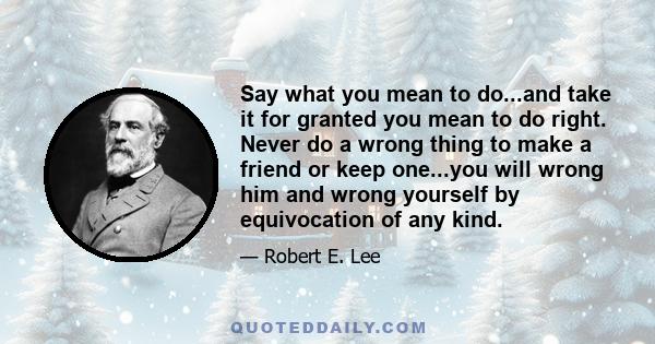 Say what you mean to do...and take it for granted you mean to do right. Never do a wrong thing to make a friend or keep one...you will wrong him and wrong yourself by equivocation of any kind.