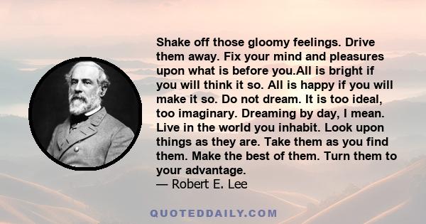 Shake off those gloomy feelings. Drive them away. Fix your mind and pleasures upon what is before you.All is bright if you will think it so. All is happy if you will make it so. Do not dream. It is too ideal, too