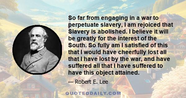 So far from engaging in a war to perpetuate slavery, I am rejoiced that Slavery is abolished. I believe it will be greatly for the interest of the South. So fully am I satisfied of this that I would have cheerfully lost 