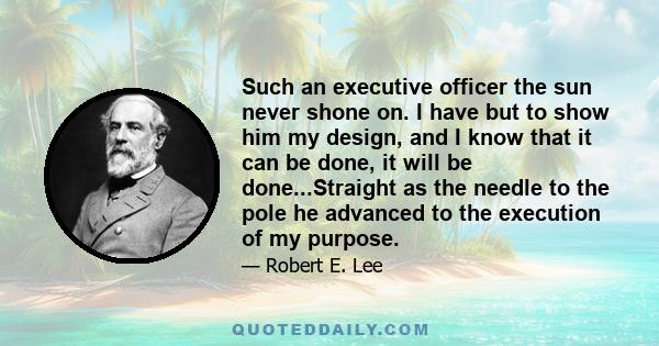 Such an executive officer the sun never shone on. I have but to show him my design, and I know that it can be done, it will be done...Straight as the needle to the pole he advanced to the execution of my purpose.