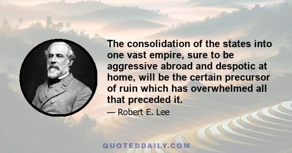 The consolidation of the states into one vast empire, sure to be aggressive abroad and despotic at home, will be the certain precursor of ruin which has overwhelmed all that preceded it.