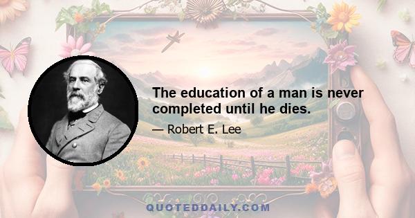 The education of a man is never completed until he dies.