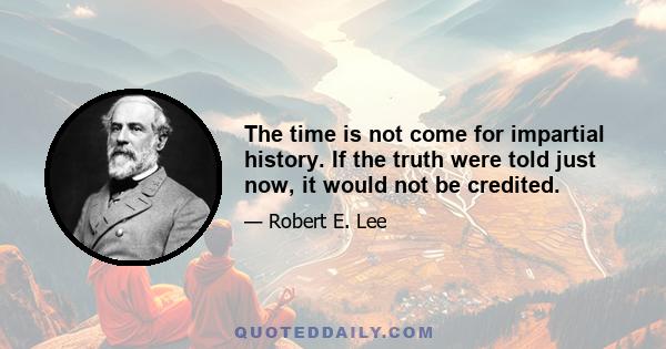 The time is not come for impartial history. If the truth were told just now, it would not be credited.