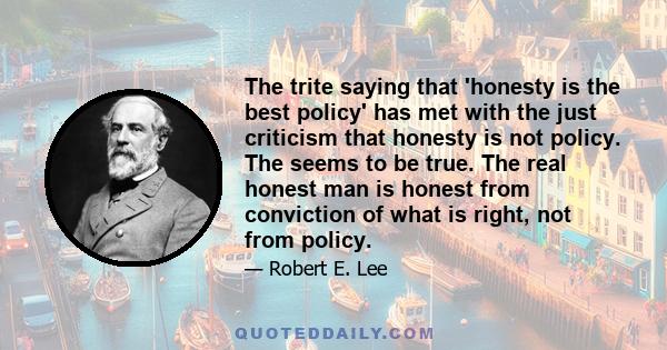 The trite saying that 'honesty is the best policy' has met with the just criticism that honesty is not policy. The seems to be true. The real honest man is honest from conviction of what is right, not from policy.