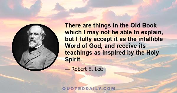 There are things in the Old Book which I may not be able to explain, but I fully accept it as the infallible Word of God, and receive its teachings as inspired by the Holy Spirit.