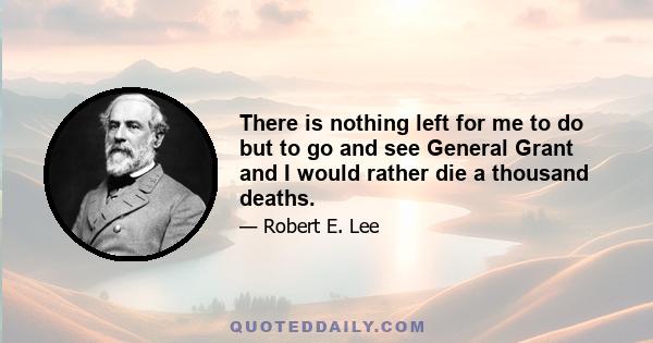 There is nothing left for me to do but to go and see General Grant and I would rather die a thousand deaths.