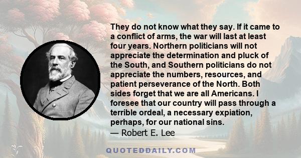 They do not know what they say. If it came to a conflict of arms, the war will last at least four years. Northern politicians will not appreciate the determination and pluck of the South, and Southern politicians do not 