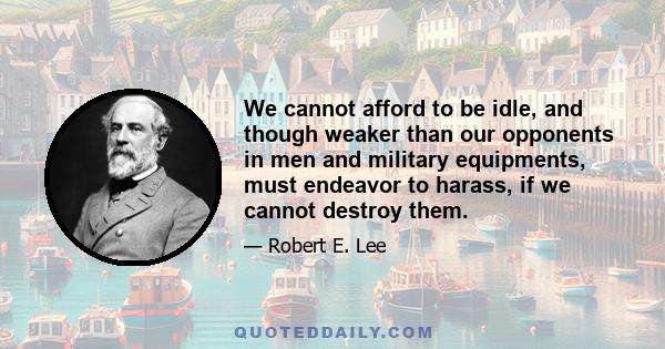 We cannot afford to be idle, and though weaker than our opponents in men and military equipments, must endeavor to harass, if we cannot destroy them.