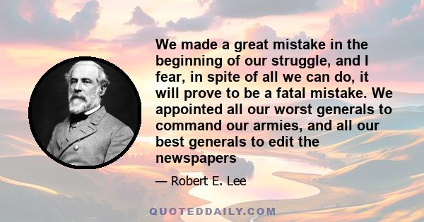 We made a great mistake in the beginning of our struggle, and I fear, in spite of all we can do, it will prove to be a fatal mistake. We appointed all our worst generals to command our armies, and all our best generals