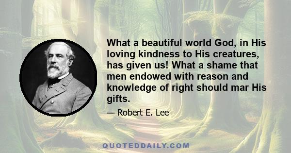 What a beautiful world God, in His loving kindness to His creatures, has given us! What a shame that men endowed with reason and knowledge of right should mar His gifts.