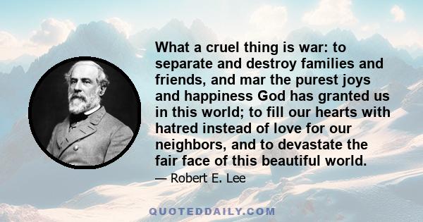 What a cruel thing is war: to separate and destroy families and friends, and mar the purest joys and happiness God has granted us in this world; to fill our hearts with hatred instead of love for our neighbors, and to