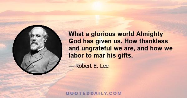 What a glorious world Almighty God has given us. How thankless and ungrateful we are, and how we labor to mar his gifts.