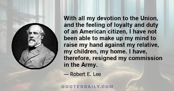 With all my devotion to the Union, and the feeling of loyalty and duty of an American citizen, I have not been able to make up my mind to raise my hand against my relative, my children, my home. I have, therefore,