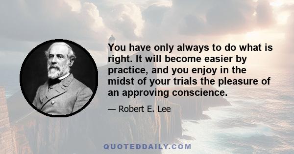 You have only always to do what is right. It will become easier by practice, and you enjoy in the midst of your trials the pleasure of an approving conscience.