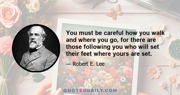 You must be careful how you walk and where you go, for there are those following you who will set their feet where yours are set.