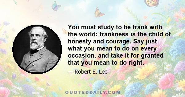 You must study to be frank with the world: frankness is the child of honesty and courage. Say just what you mean to do on every occasion, and take it for granted that you mean to do right.