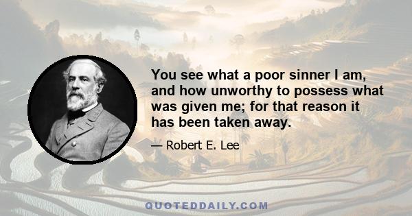 You see what a poor sinner I am, and how unworthy to possess what was given me; for that reason it has been taken away.